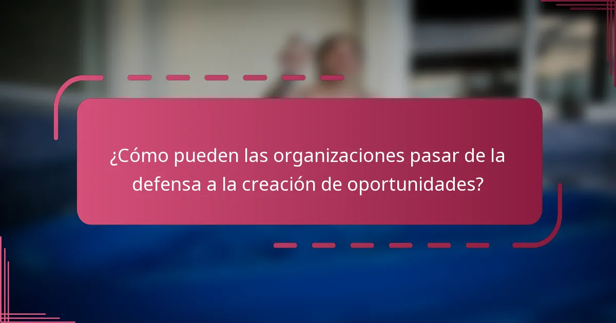 ¿Cómo pueden las organizaciones pasar de la defensa a la creación de oportunidades?