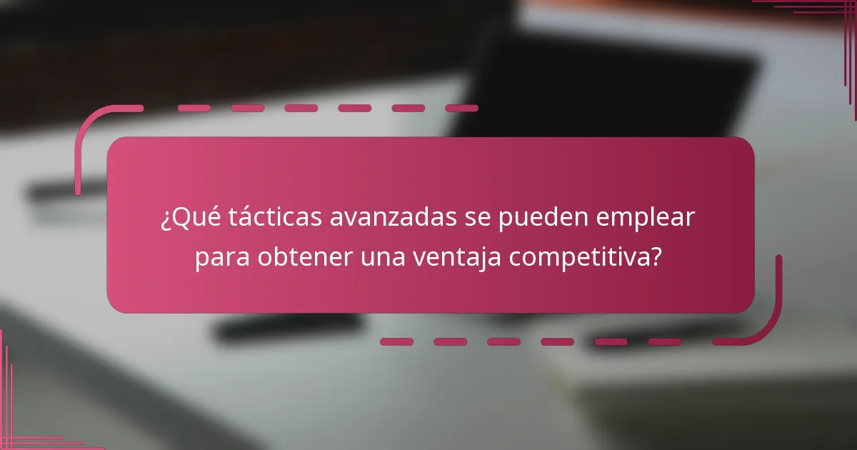 ¿Qué tácticas avanzadas se pueden emplear para obtener una ventaja competitiva?